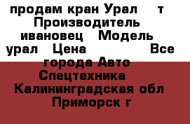 продам кран Урал  14т › Производитель ­ ивановец › Модель ­ урал › Цена ­ 700 000 - Все города Авто » Спецтехника   . Калининградская обл.,Приморск г.